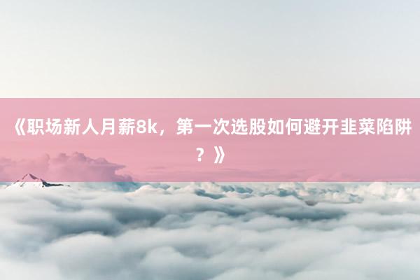 《职场新人月薪8k，第一次选股如何避开韭菜陷阱？》