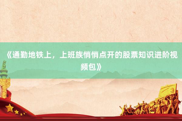 《通勤地铁上，上班族悄悄点开的股票知识进阶视频包》