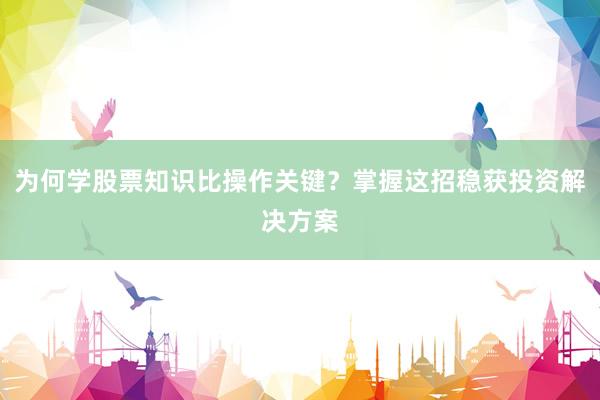 为何学股票知识比操作关键？掌握这招稳获投资解决方案