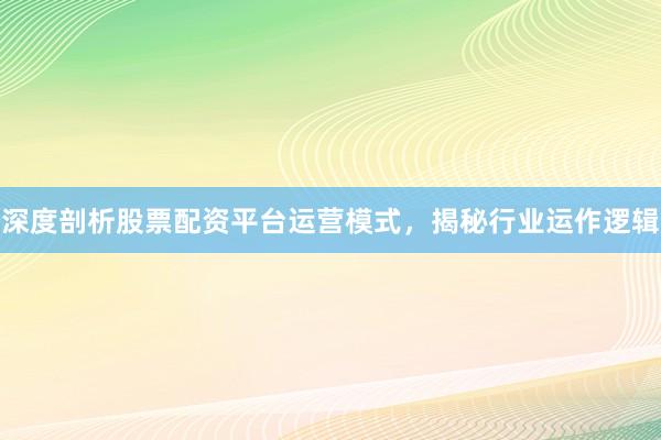 深度剖析股票配资平台运营模式，揭秘行业运作逻辑