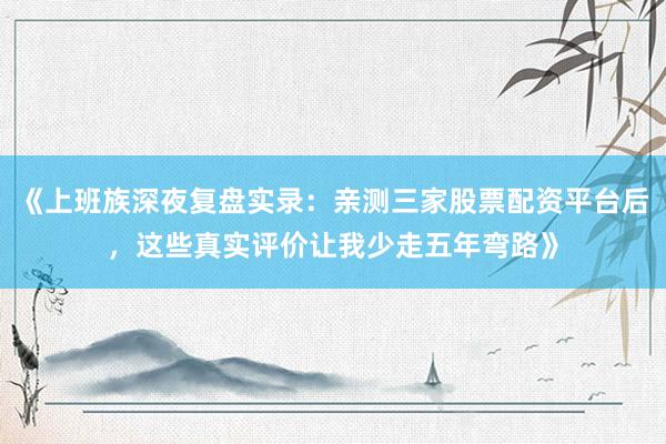 《上班族深夜复盘实录：亲测三家股票配资平台后，这些真实评价让我少走五年弯路》