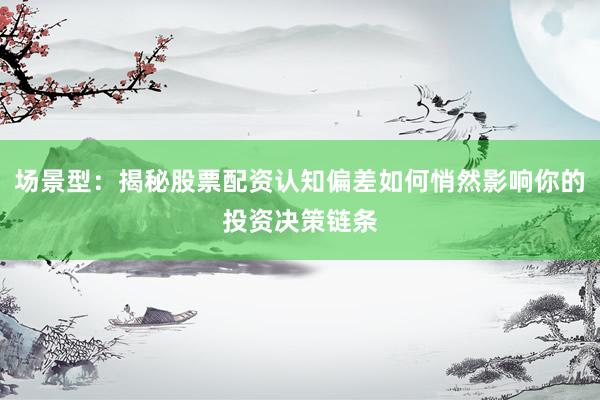 场景型：揭秘股票配资认知偏差如何悄然影响你的投资决策链条