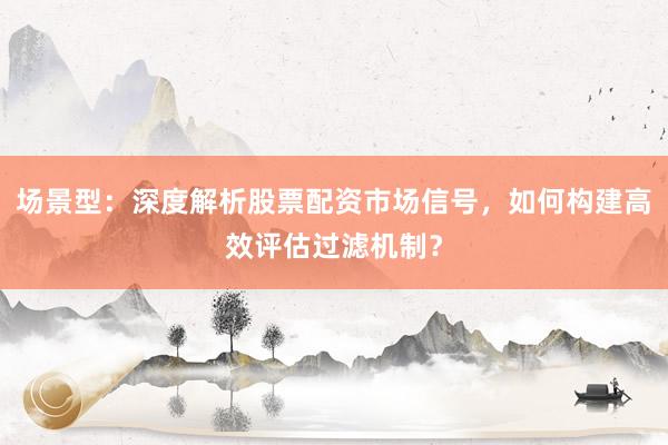 场景型：深度解析股票配资市场信号，如何构建高效评估过滤机制？
