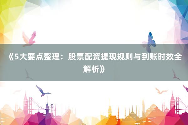 《5大要点整理：股票配资提现规则与到账时效全解析》