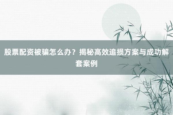 股票配资被骗怎么办？揭秘高效追损方案与成功解套案例