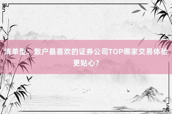 清单型：散户最喜欢的证券公司TOP哪家交易体验更贴心？