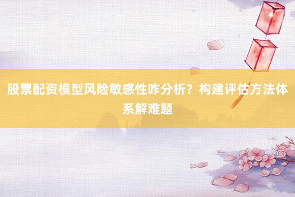 股票配资模型风险敏感性咋分析？构建评估方法体系解难题