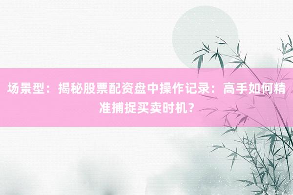 场景型：揭秘股票配资盘中操作记录：高手如何精准捕捉买卖时机？