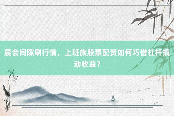 晨会间隙刷行情，上班族股票配资如何巧借杠杆撬动收益？
