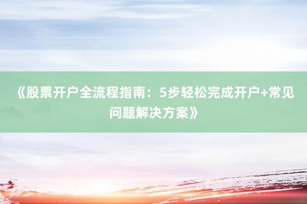 《股票开户全流程指南：5步轻松完成开户+常见问题解决方案》
