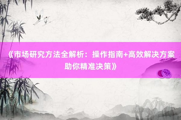 《市场研究方法全解析：操作指南+高效解决方案助你精准决策》