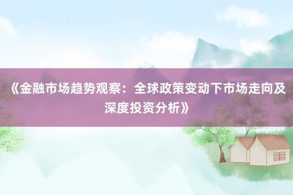 《金融市场趋势观察：全球政策变动下市场走向及深度投资分析》