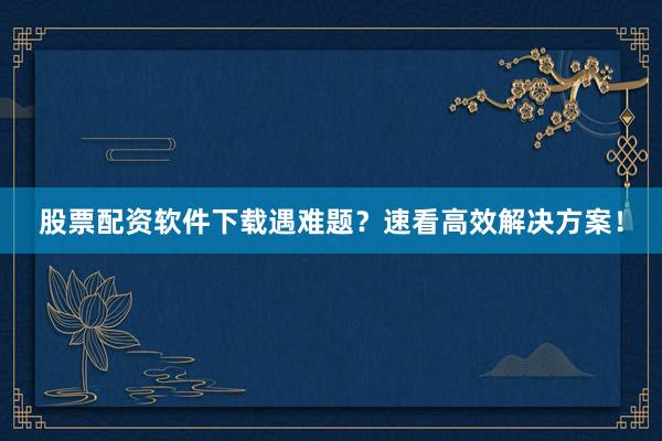 股票配资软件下载遇难题？速看高效解决方案！