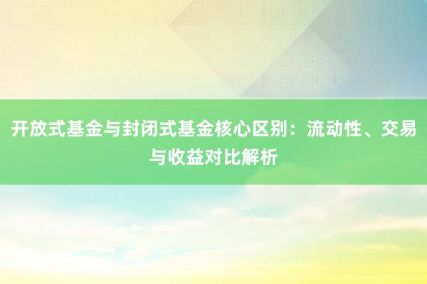 开放式基金与封闭式基金核心区别：流动性、交易与收益对比解析