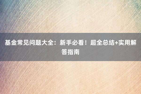 基金常见问题大全：新手必看！超全总结+实用解答指南
