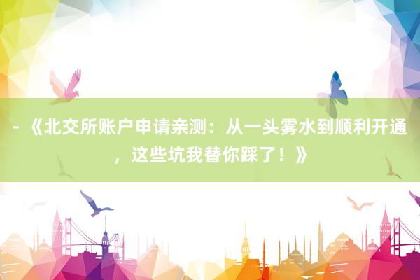 - 《北交所账户申请亲测：从一头雾水到顺利开通，这些坑我替你踩了！》