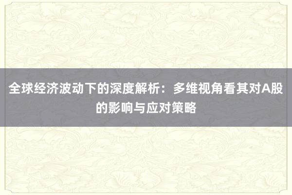 全球经济波动下的深度解析：多维视角看其对A股的影响与应对策略