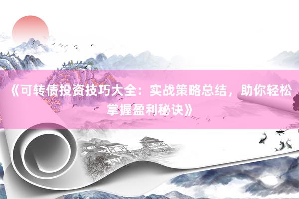 《可转债投资技巧大全：实战策略总结，助你轻松掌握盈利秘诀》
